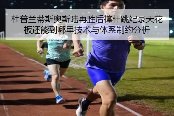 杜普兰蒂斯奥斯陆再胜后撑杆跳纪录天花板还能到哪里技术与体系制约分析
